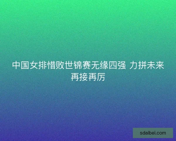 中国女排惜败世锦赛无缘四强 力拼未来再接再厉