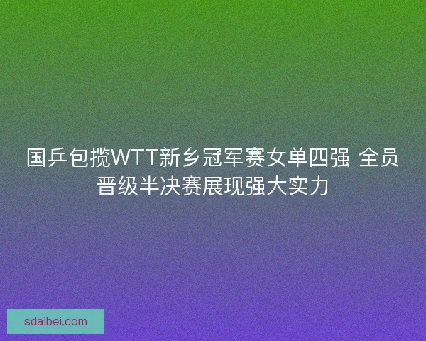 国乒包揽WTT新乡冠军赛女单四强 全员晋级半决赛展现强大实力