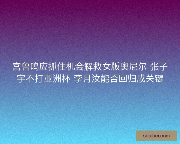 宫鲁鸣应抓住机会解救女版奥尼尔 张子宇不打亚洲杯 李月汝能否回归成关键
