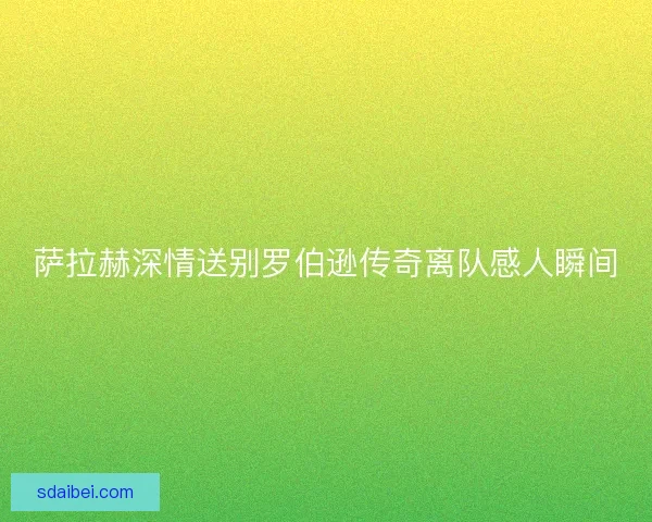 萨拉赫深情送别罗伯逊传奇离队感人瞬间