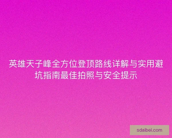 英雄天子峰全方位登顶路线详解与实用避坑指南最佳拍照与安全提示