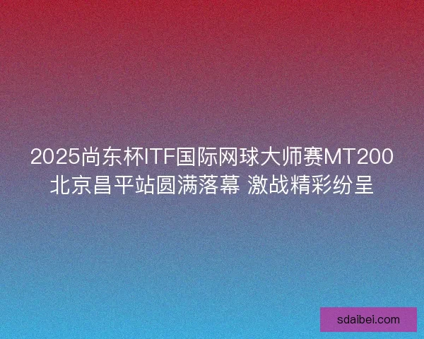 2025尚东杯ITF国际网球大师赛MT200北京昌平站圆满落幕 激战精彩纷呈