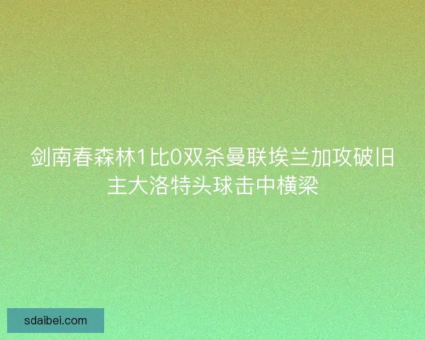 剑南春森林1比0双杀曼联埃兰加攻破旧主大洛特头球击中横梁