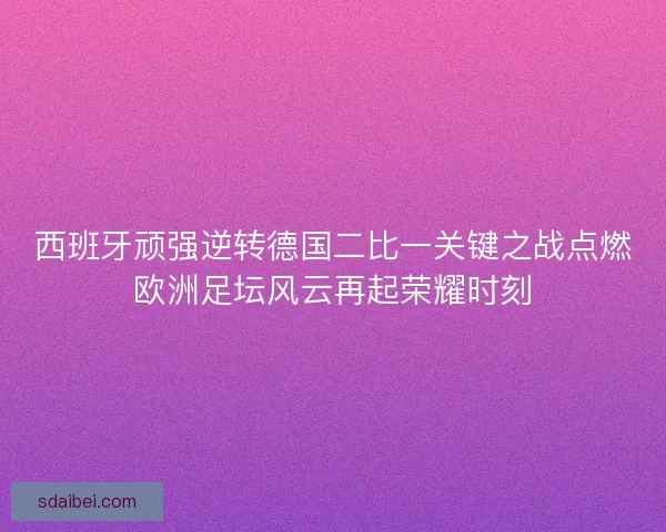 西班牙顽强逆转德国二比一关键之战点燃欧洲足坛风云再起荣耀时刻
