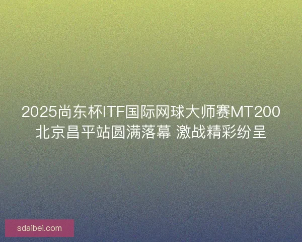 2025尚东杯ITF国际网球大师赛MT200北京昌平站圆满落幕 激战精彩纷呈