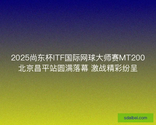 2025尚东杯ITF国际网球大师赛MT200北京昌平站圆满落幕 激战精彩纷呈