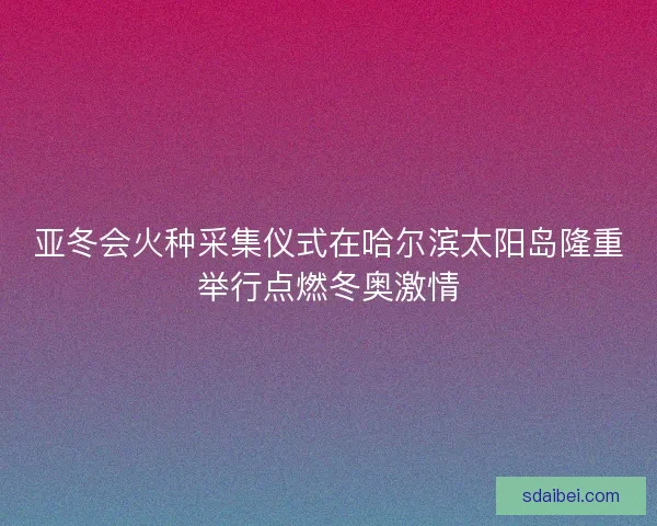 亚冬会火种采集仪式在哈尔滨太阳岛隆重举行点燃冬奥激情