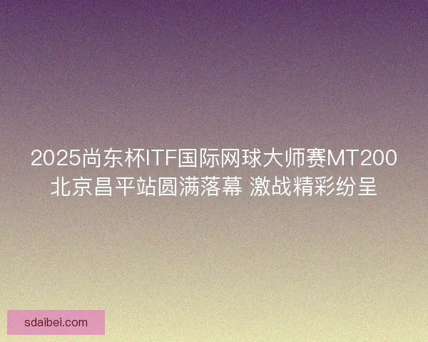 2025尚东杯ITF国际网球大师赛MT200北京昌平站圆满落幕 激战精彩纷呈