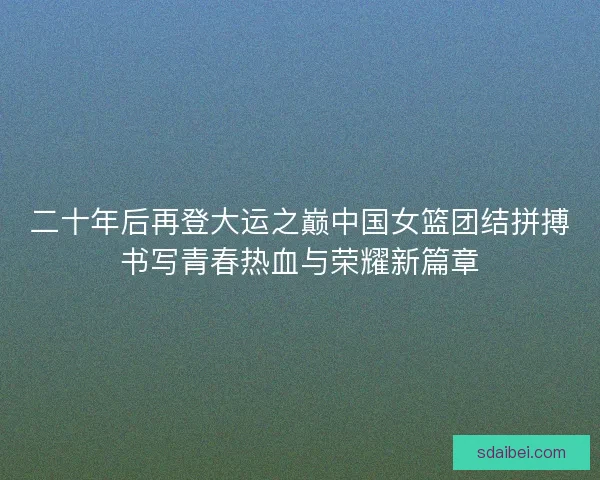 二十年后再登大运之巅中国女篮团结拼搏书写青春热血与荣耀新篇章