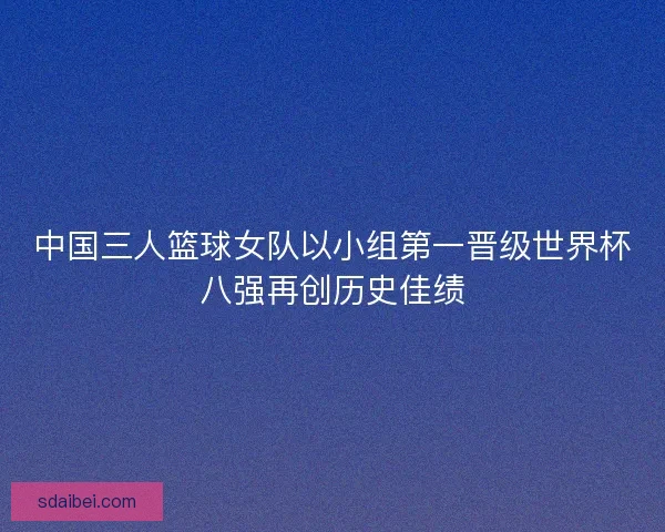 中国三人篮球女队以小组第一晋级世界杯八强再创历史佳绩