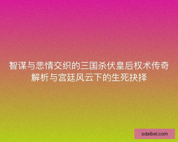 智谋与悲情交织的三国杀伏皇后权术传奇解析与宫廷风云下的生死抉择
