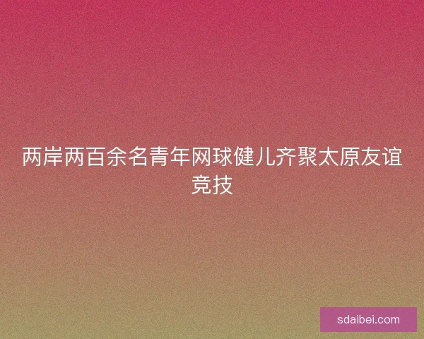 两岸两百余名青年网球健儿齐聚太原友谊竞技