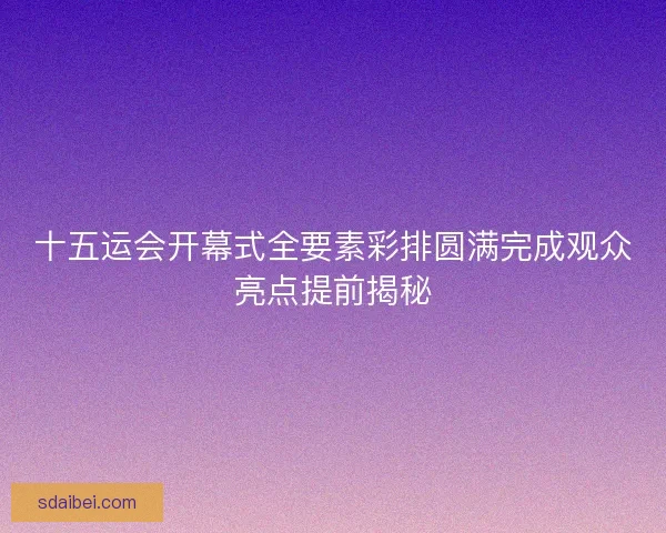十五运会开幕式全要素彩排圆满完成观众亮点提前揭秘