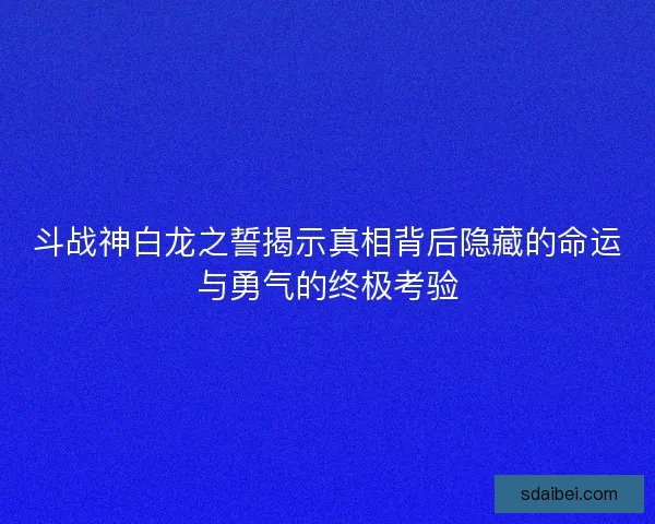 斗战神白龙之誓揭示真相背后隐藏的命运与勇气的终极考验