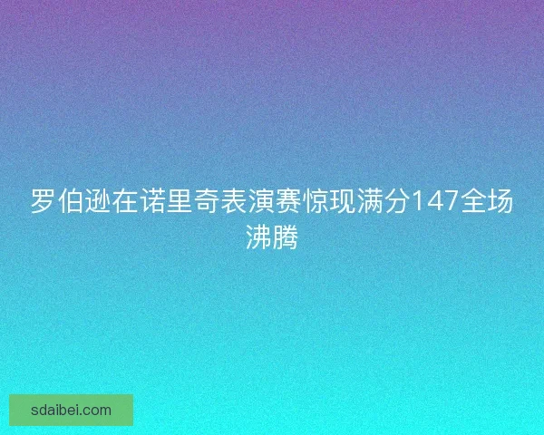 罗伯逊在诺里奇表演赛惊现满分147全场沸腾